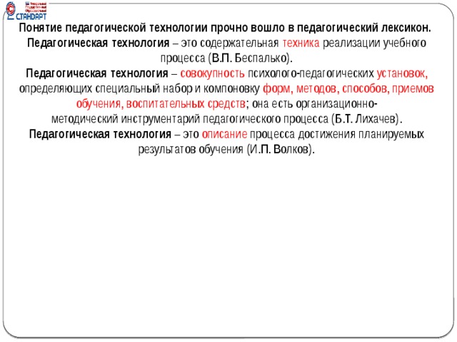 Понятие педагогической технологии прочно вошло в педагогический лексикон. Педагогическая технология  – это содержательная  техника  реализации учебного процесса (В.П. Беспалько). Педагогическая технология  – совокупность психолого-педагогических установок, определяющих специальный набор и компоновку форм, методов, способов, приемов обучения, воспитательных средств ; она есть организационно-методический инструментарий педагогического процесса (Б.Т. Лихачев). Педагогическая технология  – это  описание  процесса достижения планируемых результатов обучения (И.П. Волков).