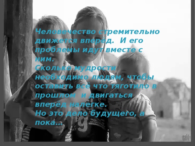 Человечество стремительно движется вперёд. И его проблемы идут вместе с ним. Сколько мудрости необходимо людям, чтобы оставить всё что тяготило в прошлом и двигаться вперёд налегке. Но это дело будущего, а пока… 