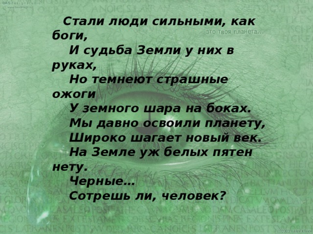  Стали люди сильными, как боги,  И судьба Земли у них в руках,  Но темнеют страшные ожоги  У земного шара на боках.  Мы давно освоили планету,  Широко шагает новый век.  На Земле уж белых пятен нету.  Черные…  Сотрешь ли, человек? 