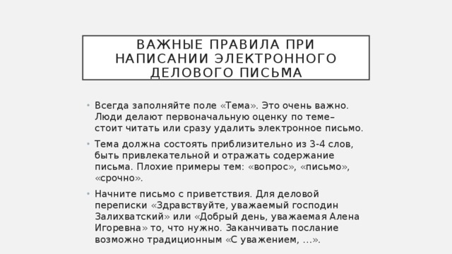 Важные правила при написании электронного делового письма Всегда заполняйте поле «Тема». Это очень важно. Люди делают первоначальную оценку по теме– стоит читать или сразу удалить электронное письмо. Тема должна состоять приблизительно из 3-4 слов, быть привлекательной и отражать содержание письма. Плохие примеры тем: «вопрос», «письмо», «срочно». Начните письмо с приветствия. Для деловой переписки «Здравствуйте, уважаемый господин Залихватский» или «Добрый день, уважаемая Алена Игоревна» то, что нужно. Заканчивать послание возможно традиционным «С уважением, …». 