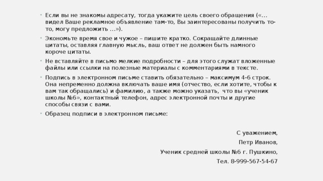 Если вы не знакомы адресату, тогда укажите цель своего обращения («…видел Ваше рекламное объявление там-то, Вы заинтересованы получить то-то, могу предложить …»). Экономьте время свое и чужое – пишите кратко. Сокращайте длинные цитаты, оставляя главную мысль, ваш ответ не должен быть намного короче цитаты. Не вставляйте в письмо мелкие подробности – для этого служат вложенные файлы или ссылки на полезные материалы с комментариями в тексте. Подпись в электронном письме ставить обязательно – максимум 4-6 строк. Она непременно должна включать ваше имя (отчество, если хотите, чтобы к вам так обращались) и фамилию, а также можно указать, что вы «ученик школы №6», контактный телефон, адрес электронной почты и другие способы связи с вами. Образец подписи в электронном письме: С уважением, Петр Иванов, Ученик средней школы №6 г. Пушкино, Тел. 8-999-567-54-67 
