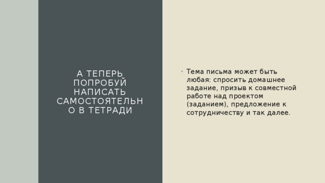А теперь попробуй написать самостоятельно в тетради Тема письма может быть любая: спросить домашнее задание, призыв к совместной работе над проектом (заданием), предложение к сотрудничеству и так далее. 