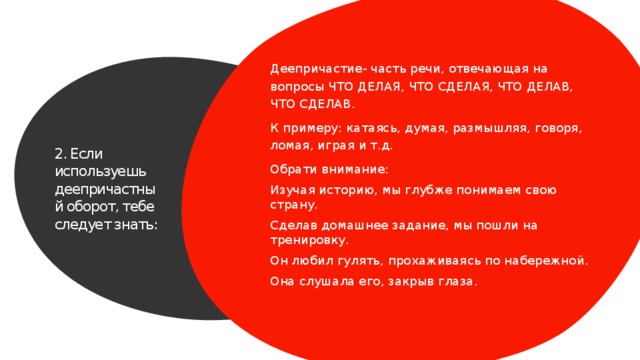 Деепричастие- часть речи, отвечающая на вопросы ЧТО ДЕЛАЯ, ЧТО СДЕЛАЯ, ЧТО ДЕЛАВ, ЧТО СДЕЛАВ. К примеру: катаясь, думая, размышляя, говоря, ломая, играя и т.д. Обрати внимание: Изучая историю, мы глубже понимаем свою страну. Сделав домашнее задание, мы пошли на тренировку. Он любил гулять, прохаживаясь по набережной. Она слушала его, закрыв глаза. 2. Если используешь деепричастный оборот, тебе следует знать: 