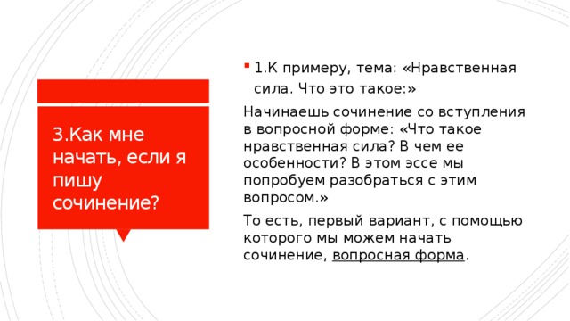 1.К примеру, тема: «Нравственная сила. Что это такое:» Начинаешь сочинение со вступления в вопросной форме: «Что такое нравственная сила? В чем ее особенности? В этом эссе мы попробуем разобраться с этим вопросом.» То есть, первый вариант, с помощью которого мы можем начать сочинение, вопросная форма . 3.Как мне начать, если я пишу сочинение? 