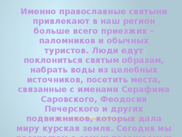 Именно православные святыни привлекают в наш регион больше всего приезжих – паломников и обычных туристов. Люди едут поклониться святым образам, набрать воды из целебных источников, посетить места, связанные с именами Серафима Саровского, Феодосия Печерского и других подвижников, которых дала миру курская земля. Сегодня мы расскажем о самых посещаемых святых местах Курской области. 