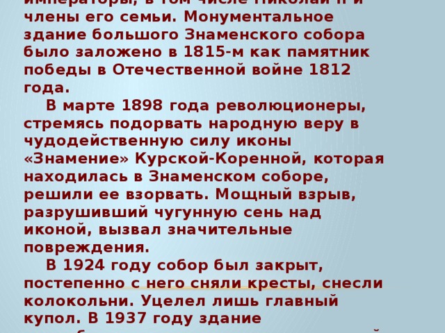 В 1787 году его посетила приезжавшая в Курск Екатерина II. Бывали здесь и российские императоры, в том числе Николай II и члены его семьи. Монументальное здание большого Знаменского собора было заложено в 1815-м как памятник победы в Отечественной войне 1812 года. В марте 1898 года революционеры, стремясь подорвать народную веру в чудодейственную силу иконы «Знамение» Курской-Коренной, которая находилась в Знаменском соборе, решили ее взорвать. Мощный взрыв, разрушивший чугунную сень над иконой, вызвал значительные повреждения. В 1924 году собор был закрыт, постепенно с него сняли кресты, снесли колокольни. Уцелел лишь главный купол. В 1937 году здание переоборудовали в кинотеатр, который назвали «Октябрь». Курской епархии здание вернули лишь после перестройки. 