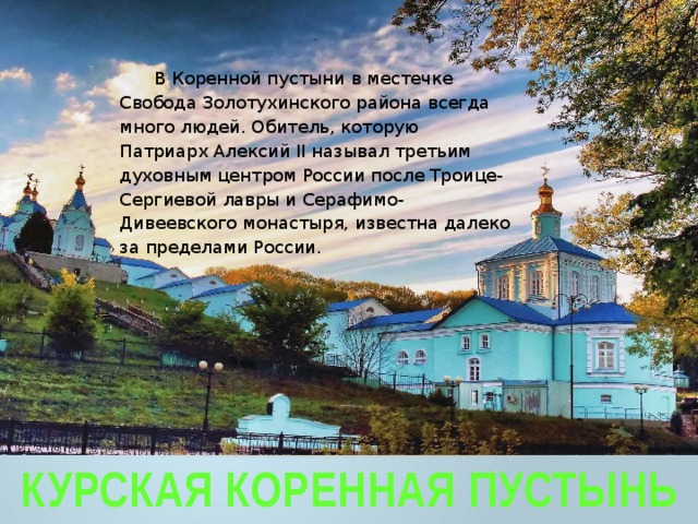 В Коренной пустыни в местечке Свобода Золотухинского района всегда много людей. Обитель, которую Патриарх Алексий II называл третьим духовным центром России после Троице-Сергиевой лавры и Серафимо-Дивеевского монастыря, известна далеко за пределами России. Курская Коренная Пустынь 