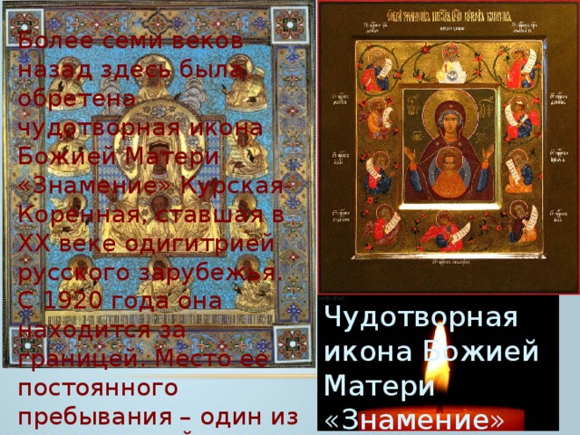Более семи веков назад здесь была обретена чудотворная икона Божией Матери «Знамение» Курская-Коренная, ставшая в XX веке одигитрией русского зарубежья. С 1920 года она находится за границей. Место ее постоянного пребывания – один из храмов Нью-Йорка. С 2009 года чудотворный образ привозят в Курск. Чудотворная икона Божией Матери «Знамение» Курская-Коренная 