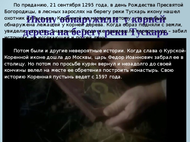 По преданию, 21 сентября 1295 года, в день Рождества Пресвятой Богородицы, в лесных зарослях на берегу реки Тускарь икону нашел охотник из Рыльска. Коренной ее назвали потому, что она была обнаружена лежащей у корней дерева. Когда образ подняли с земли, увидели, что это «Знамение». Тогда же произошло первое чудо – забил источник, не иссякающий и по сей день. Потом были и другие невероятные истории. Когда слава о Курской-Коренной иконе дошла до Москвы, царь Федор Иоаннович забрал ее в столицу. Но потом по просьбе курян вернул и незадолго до своей кончины велел на месте ее обретения построить монастырь. Свою историю Коренная пустынь ведет с 1597 года. Икону обнаружили у корней дерева на берегу реки Тускарь 
