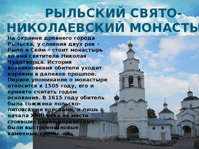 Рыльский Свято-Николаевский монастырь На окраине древнего города Рыльска, у слияния двух рек – Рыло и Сейм – стоит монастырь во имя святителя Николая Чудотворца. История возникновения обители уходит корнями в далекое прошлое. Первое упоминание о монастыре относится к 1505 году, его и принято считать годом основания. В 1615 году обитель была сожжена польско-литовскими войсками, и лишь с начала XVIII века на месте стоявших ранее деревянных были выстроены новые каменные храмы. 