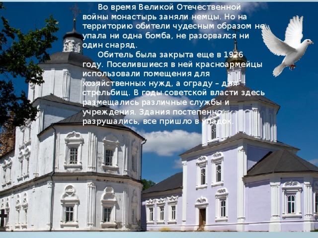 Во время Великой Отечественной войны монастырь заняли немцы. Но на территорию обители чудесным образом не упала ни одна бомба, не разорвался ни один снаряд. Обитель была закрыта еще в 1926 году. Поселившиеся в ней красноармейцы использовали помещения для хозяйственных нужд, а ограду – для стрельбищ. В годы советской власти здесь размещались различные службы и учреждения. Здания постепенно разрушались, все пришло в упадок. 