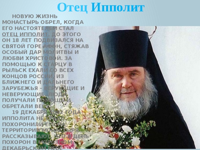 Отец Ипполит Новую жизнь монастырь обрел, когда его настоятелем стал отец Ипполит . До этого он 18 лет подвизался на Святой Горе Афон, стяжав особый дар молитвы и любви Христовой. За помощью к старцу в Рыльск ехали со всех концов России, из ближнего и дальнего зарубежья – верующие и неверующие. Люди получали помощь и обретали веру. 19 декабря 2002 года Ипполита не стало. Похоронили его на территории монастыря. Рассказывают, что в день похорон в морозном декабрьском небе засияла радуга. А на девятый день замироточил деревянный крест на могиле старца. Многие верят, что отец Ипполит и после смерти помогает – молится за них, и приезжают на его могилу. 
