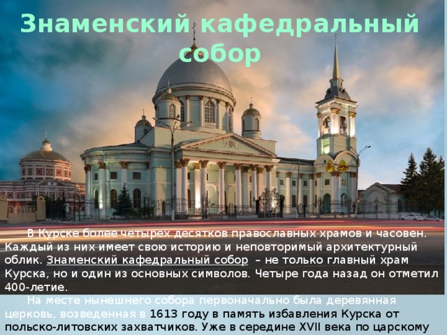 Знаменский кафедральный собор В Курске более четырех десятков православных храмов и часовен. Каждый из них имеет свою историю и неповторимый архитектурный облик. Знаменский кафедральный собор  – не только главный храм Курска, но и один из основных символов. Четыре года назад он отметил 400-летие. На месте нынешнего собора первоначально была деревянная церковь, возведенная в 1613 году в память избавления Курска от польско-литовских захватчиков. Уже в середине XVII века по царскому указу Алексея Михайловича на ее месте был заложен и к 1680 году выстроен каменный соборный храм во имя иконы Божией Матери «Знамение». 