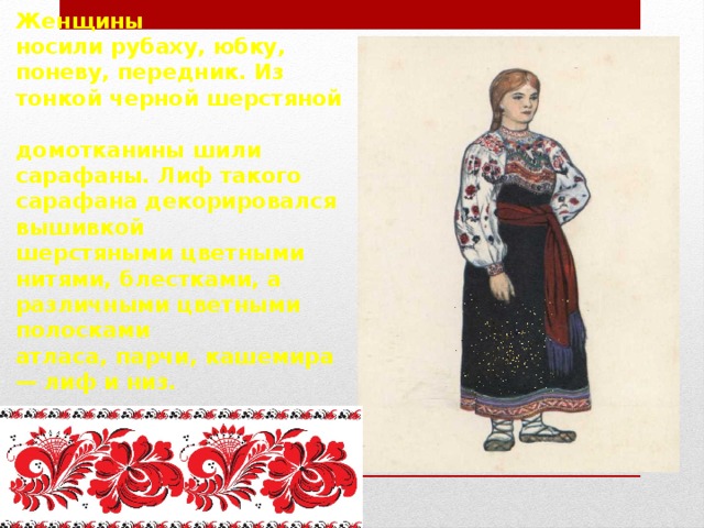 Женщины  носили рубаху, юбку, поневу, передник. Из тонкой черной шерстяной  домотканины шили сарафаны. Лиф такого сарафана декорировался вышивкой  шерстяными цветными нитями, блестками, а различными цветными полосками  атласа, парчи, кашемира — лиф и низ. 