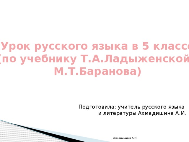 Урок русского языка в 5 классе (по учебнику Т.А.Ладыженской, М.Т.Баранова) Подготовила: учитель русского языка и литературы Ахмадишина А.И. Ахмадишина А.И. 