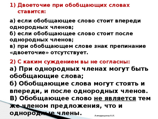   Самостоятельная работа.  Двоеточие при обобщающих словах ставится:  а) если обобщающее слово стоит впереди однородных членов; б) если обобщающее слово стоит после однородных членов; в) при обобщающем слове знак препинание «двоеточие» отсутствует.  2) С каким суждением вы не согласны: а) При однородных членах могут быть обобщающие слова; б) Обобщающие слова могут стоять и впереди, и после однородных членов. В) Обобщающее слово не является тем же членом предложения, что и однородные члены. Ахмадишина А.И. 