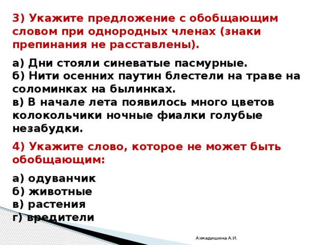 3) Укажите предложение с обобщающим словом при однородных членах (знаки препинания не расставлены).  а) Дни стояли синеватые пасмурные. б) Нити осенних паутин блестели на траве на соломинках на былинках. в) В начале лета появилось много цветов колокольчики ночные фиалки голубые незабудки.  4) Укажите слово, которое не может быть обобщающим:  а) одуванчик б) животные в) растения г) вредители Ахмадишина А.И. 