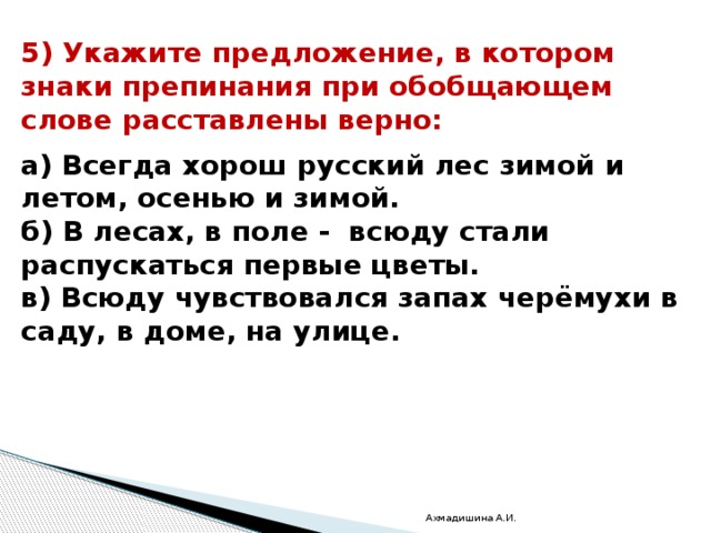 5) Укажите предложение, в котором знаки препинания при обобщающем слове расставлены верно:  а) Всегда хорош русский лес зимой и летом, осенью и зимой. б) В лесах, в поле -  всюду стали распускаться первые цветы. в) Всюду чувствовался запах черёмухи в саду, в доме, на улице. Ахмадишина А.И. 