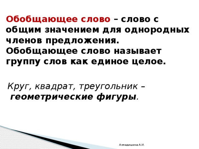 Обобщающее слово – слово с общим значением для однородных членов предложения. Обобщающее слово называет группу слов как единое целое. Круг, квадрат, треугольник –   геометрические фигуры . Ахмадишина А.И. 