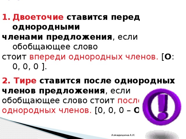 Графически обобщающее слово обозначается  Двоеточие ставится перед однородными членами предложения , если обобщающее слово стоит впереди однородных членов.  [ О : 0, 0, 0 ]. 2. Тире ставится после однородных членов предложения , если обобщающее слово стоит после однородных членов.  [0, 0, 0 –  О ]. Ахмадишина А.И. 