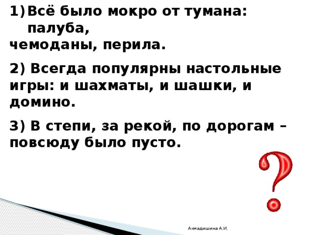 Всё было мокро от тумана: палуба, чемоданы, перила.  2) Всегда популярны настольные игры: и шахматы, и шашки, и домино.  3) В степи, за рекой, по дорогам – повсюду было пусто. Ахмадишина А.И. 
