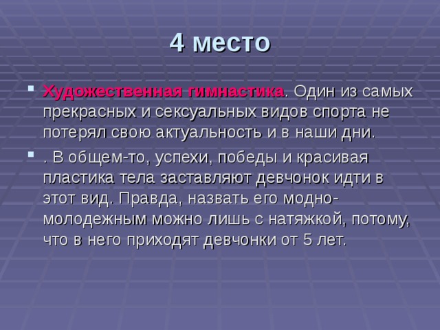 4 место Художественная гимнастика . Один из самых прекрасных и сексуальных видов спорта не потерял свою актуальность и в наши дни. . В общем-то, успехи, победы и красивая пластика тела заставляют девчонок идти в этот вид. Правда, назвать его модно-молодежным можно лишь с натяжкой, потому, что в него приходят девчонки от 5 лет. 