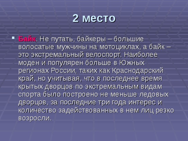 2 место Байк . Не путать, байкеры – большие волосатые мужчины на мотоциклах, а байк – это экстремальный велоспорт. Наиболее моден и популярен больше в Южных регионах России, таких как Краснодарский край, но учитывая, что в последнее время крытых дворцов по экстремальным видам спорта было построено не меньше ледовых дворцов, за последние три года интерес и количество задействованных в нем лиц резко возросли. 