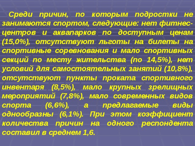  Среди причин, по которым подростки не занимаются спортом, следующие: нет фитнес-центров и аквапарков по доступным ценам (15,0%), отсутствуют льготы на билеты на спортивные соревнования и мало спортивных секций по месту жительства (по 14,5%), нет условий для самостоятельных занятий (10,8%), отсутствуют пункты проката спортивного инвентаря (8,5%), мало крупных зрелищных мероприятий (7,8%), мало современных видов спорта (6,6%), а предлагаемые виды однообразны (6,1%). При этом коэффициент количества причин на одного респондента составил в среднем 1,6.  