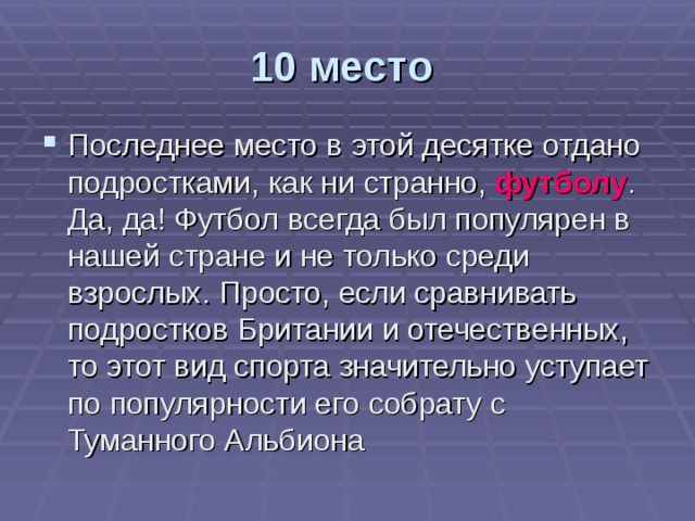 10 место  Последнее место в этой десятке отдано подростками, как ни странно, футболу . Да, да! Футбол всегда был популярен в нашей стране и не только среди взрослых. Просто, если сравнивать подростков Британии и отечественных, то этот вид спорта значительно уступает по популярности его собрату с Туманного Альбиона 