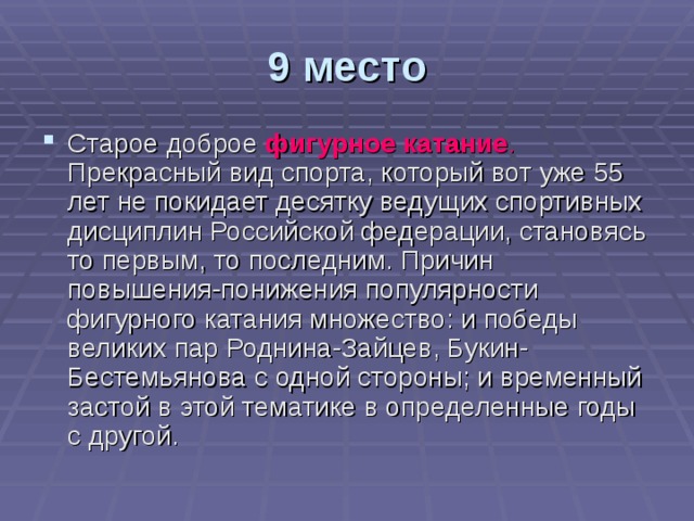 9 место Старое доброе фигурное катание . Прекрасный вид спорта, который вот уже 55 лет не покидает десятку ведущих спортивных дисциплин Российской федерации, становясь то первым, то последним. Причин повышения-понижения популярности фигурного катания множество: и победы великих пар Роднина-Зайцев, Букин-Бестемьянова с одной стороны; и временный застой в этой тематике в определенные годы с другой. 