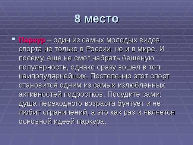 8 место Паркур  – один из самых молодых видов спорта не только в России, но и в мире. И посему, еще не смог набрать бешеную популярность, однако сразу вошел в топ наипопулярнейших. Постепенно этот спорт становится одним из самых излюбленных активностей подростков. Посудите сами: душа переходного возраста бунтует и не любит ограничений, а это как раз и является основной идеей паркура. 