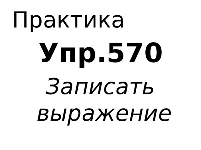 Практика Упр.570 Записать выражение 
