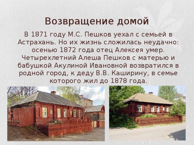 Возвращение домой В 1871 году М.С. Пешков уехал с семьей в Астрахань. Но их жизнь сложилась неудачно: осенью 1872 года отец Алексея умер. Четырехлетний Алеша Пешков с матерью и бабушкой Акулиной Ивановной возвратился в родной город, к деду В.В. Каширину, в семье которого жил до 1878 года. 
