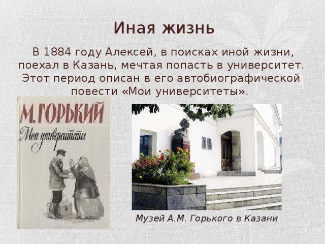 Иная жизнь  В 1884 году Алексей, в поисках иной жизни, поехал в Казань, мечтая попасть в университет. Этот период описан в его автобиографической повести «Мои университеты». Музей А.М. Горького в Казани 