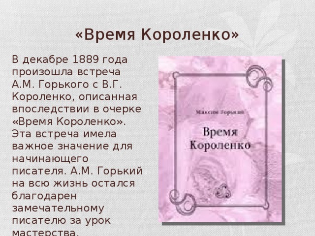 «Время Короленко» В декабре 1889 года произошла встреча А.М. Горького с В.Г. Короленко, описанная впоследствии в очерке «Время Короленко». Эта встреча имела важное значение для начинающего писателя. А.М. Горький на всю жизнь остался благодарен замечательному писателю за урок мастерства. 