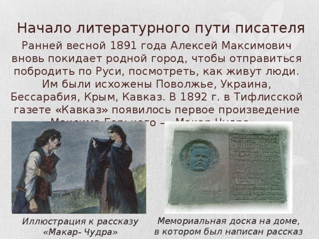 Начало литературного пути писателя Ранней весной 1891 года Алексей Максимович вновь покидает родной город, чтобы отправиться побродить по Руси, посмотреть, как живут люди. Им были исхожены Поволжье, Украина, Бессарабия, Крым, Кавказ. В 1892 г. в Тифлисской газете «Кавказ» появилось первое произведение Максима Горького – «Макар Чудра». Мемориальная доска на доме, в котором был написан рассказ Иллюстрация к рассказу «Макар- Чудра» 