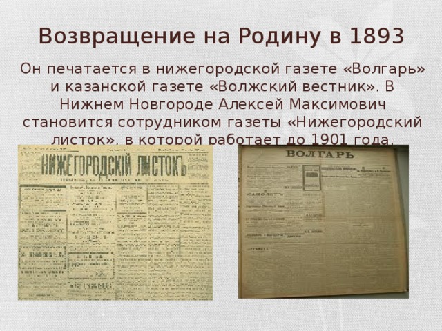 Возвращение на Родину в 1893 Он печатается в нижегородской газете «Волгарь» и казанской газете «Волжский вестник». В Нижнем Новгороде Алексей Максимович становится сотрудником газеты «Нижегородский листок», в которой работает до 1901 года. 
