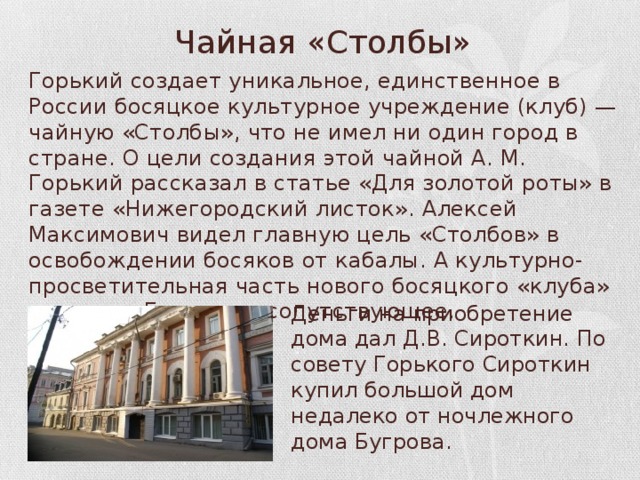 Чайная «Столбы» Горький создает уникальное, единственное в России босяцкое культурное учреждение (клуб) — чайную «Столбы», что не имел ни один город в стране. О цели создания этой чайной А. М. Горький рассказал в статье «Для золотой роты» в газете «Нижегородский листок». Алексей Максимович видел главную цель «Столбов» в освобождении босяков от кабалы. А культурно-просветительная часть нового босяцкого «клуба» — это, по Горькому, сопутствующее. Деньги на приобретение дома дал Д.В. Сироткин. По совету Горького Сироткин купил большой дом недалеко от ночлежного дома Бугрова. 
