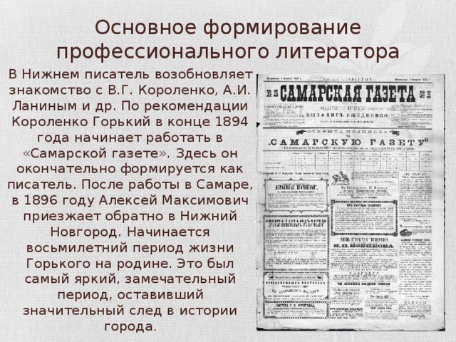 Основное формирование профессионального литератора В Нижнем писатель возобновляет знакомство с В.Г. Короленко, А.И. Ланиным и др. По рекомендации Короленко Горький в конце 1894 года начинает работать в «Самарской газете». Здесь он окончательно формируется как писатель. После работы в Самаре, в 1896 году Алексей Максимович приезжает обратно в Нижний Новгород. Начинается восьмилетний период жизни Горького на родине. Это был самый яркий, замечательный период, оставивший значительный след в истории города . 