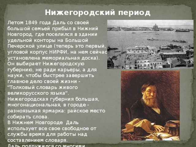 Нижегородский период Летом 1849 года Даль со своей большой семьей прибыл в Нижний Новгород, где поселился в здании удельной конторы на Большой Печерской улице (теперь это первый, угловой корпус НИРФИ, на нем сейчас установлена мемориальная доска). Он выбирает Нижегородскую губернию, не ради карьеры, а для науки, чтобы быстрее завершить главное дело своей жизни - 