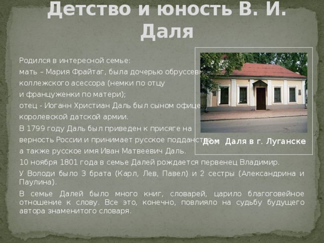 Детство и юность В. И. Даля Родился в интересной семье: мать – Мария Фрайтаг, была дочерью обруссевшего коллежского асессора (немки по отцу и француженки по матери); отец - Иоганн Христиан Даль был сыном офицера королевской датской армии. В 1799 году Даль был приведен к присяге на верность России и принимает русское подданство, а также русское имя Иван Матвеевич Даль. 10 ноября 1801 года в семье Далей рождается первенец Владимир. У Володи было 3 брата (Карл, Лев, Павел) и 2 сестры (Александрина и Паулина). В семье Далей было много книг, словарей, царило благоговейное отношение к слову. Все это, конечно, повлияло на судьбу будущего автора знаменитого словаря. Дом Даля в г. Луганске 