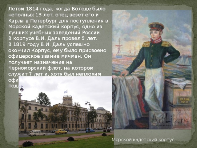 Летом 1814 года, когда Володе было неполных 13 лет, отец везет его и Карла в Петербург для поступления в Морской кадетский корпус, одно из лучших учебных заведений России. В корпусе В.И. Даль провел 5 лет. В 1819 году В.И. Даль успешно окончил Корпус, ему было присвоено офицерское звание мичман. Он получает назначение на Черноморский флот, на котором служит 7 лет и, хотя был неплохим офицером, в 1826 году был вынужден подать в отставку. Морской кадетский корпус 