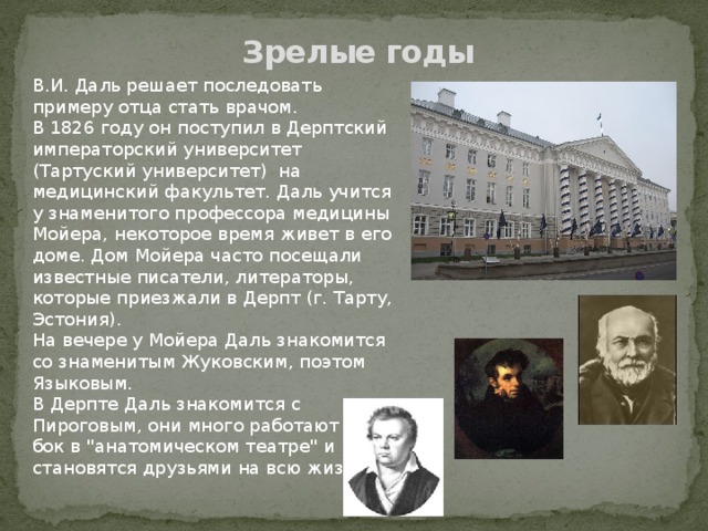 Зрелые годы В.И. Даль решает последовать примеру отца стать врачом. В 1826 году он поступил в Дерптский императорский университет (Тартуский университет) на медицинский факультет. Даль учится у знаменитого профессора медицины Мойера, некоторое время живет в его доме. Дом Мойера часто посещали известные писатели, литераторы, которые приезжали в Дерпт (г. Тарту, Эстония). На вечере у Мойера Даль знакомится со знаменитым Жуковским, поэтом Языковым. В Дерпте Даль знакомится с Пироговым, они много работают бок-о-бок в 