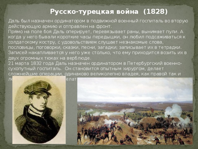 Русско-турецкая война (1828) Даль был назначен ординатором в подвижной военный госпиталь во вторую действующую армию и отправлен на фронт. Прямо на поле боя Даль оперирует, перевязывает раны, вынимает пули. А когда у него бывали короткие часы передышки, он любил подсаживаться к солдатскому костру, с удовольствием слушает незнакомые слова, пословицы, поговорки, сказки, песни, загадки; записывает их в тетрадки. Записей накапливается у него уже столько, что ему приходится возить их в двух огромных тюках на верблюде. 21 марта 1832 года Даль назначен ординатором в Петербургский военно-сухопутный госпиталь. Он становится опытным хирургом, делает сложнейшие операции, одинаково великолепно владея, как правой так и левой рукой. Начинает делать операции на глазах. 