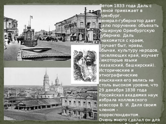 Летом 1833 года Даль с женой приезжает в Оренбург. Генерал-губернатор дает Далю поручение: объехать обширную Оренбургскую губернию. Даль знакомится с краем, изучает быт, нравы, обычаи, культуру народов, населяющих край, изучает некоторые языки (казахский, башкирский). Исторические и этнографические изыскания его велись на столь высоком уровне, что 29 декабря 1838 года Российская академия наук избрала коллежского асессора В. И. Даля своим членом - корреспондентом. Очень много сделал он для улучшения Оренбургского края: был создателем краеведческого музея, издал великолепные учебники по зоологии и ботаники. 