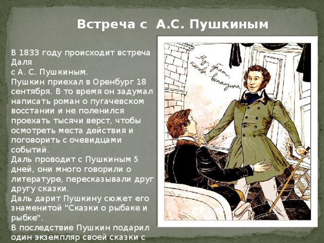 Встреча с А.С. Пушкиным В 1833 году происходит встреча Даля с А. С. Пушкиным. Пушкин приехал в Оренбург 18 сентября. В то время он задумал написать роман о пугачевском восстании и не поленился проехать тысячи верст, чтобы осмотреть места действия и поговорить с очевидцами событий. Даль проводит с Пушкиным 5 дней, они много говорили о литературе, пересказывали друг другу сказки. Даль дарит Пушкину сюжет его знаменитой 
