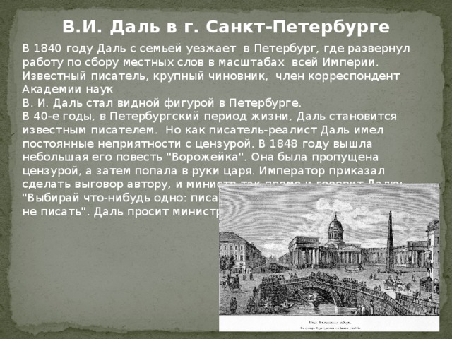 В.И. Даль в г. Санкт-Петербурге В 1840 году Даль с семьей уезжает в Петербург, где развернул работу по сбору местных слов в масштабах всей Империи. Известный писатель, крупный чиновник, член корреспондент Академии наук В. И. Даль стал видной фигурой в Петербурге. В 40-е годы, в Петербургский период жизни, Даль становится известным писателем. Но как писатель-реалист Даль имел постоянные неприятности с цензурой. В 1848 году вышла небольшая его повесть 