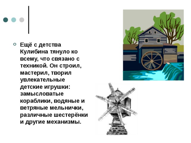 Ещё с детства Кулибина тянуло ко всему, что связано с техникой. Он строил, мастерил, творил увлекательные детские игрушки: замысловатые кораблики, водяные и ветряные мельнички, различные шестерёнки и другие механизмы.  