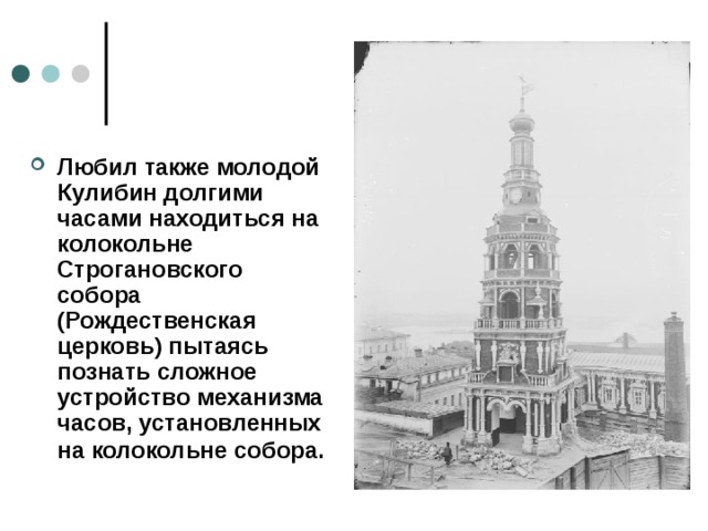 Любил также молодой Кулибин долгими часами находиться на колокольне Строгановского собора (Рождественская церковь) пытаясь познать сложное устройство механизма часов, установленных на колокольне собора.  