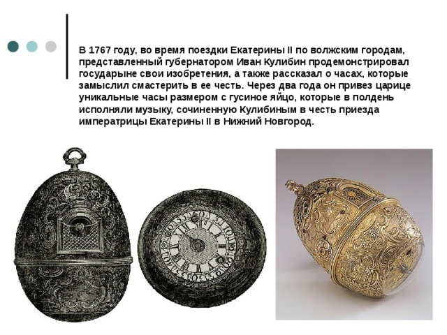 В 1767 году, во время поездки Екатерины II по волжским городам, представленный губернатором Иван Кулибин продемонстрировал государыне свои изобретения, а также рассказал о часах, которые замыслил смастерить в ее честь. Через два года он привез царице уникальные часы размером с гусиное яйцо, которые в полдень исполняли музыку, сочиненную Кулибиным в честь приезда императрицы Екатерины II в Нижний Новгород.   